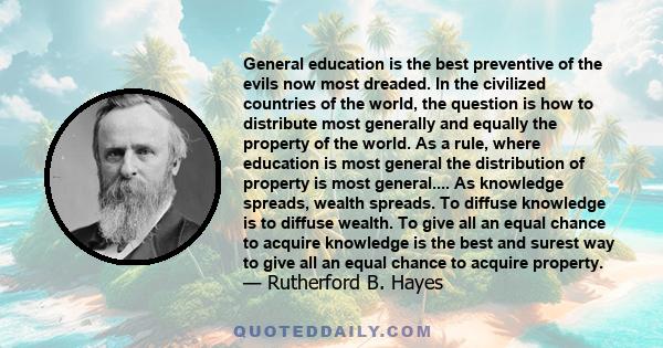 General education is the best preventive of the evils now most dreaded. In the civilized countries of the world, the question is how to distribute most generally and equally the property of the world. As a rule, where