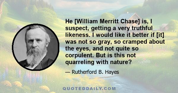 He [William Merritt Chase] is, I suspect, getting a very truthful likeness. I would like it better if [it] was not so gray, so cramped about the eyes, and not quite so corpulent. But is this not quarreling with nature?