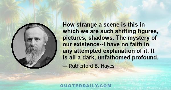 How strange a scene is this in which we are such shifting figures, pictures, shadows. The mystery of our existence--I have no faith in any attempted explanation of it. It is all a dark, unfathomed profound.