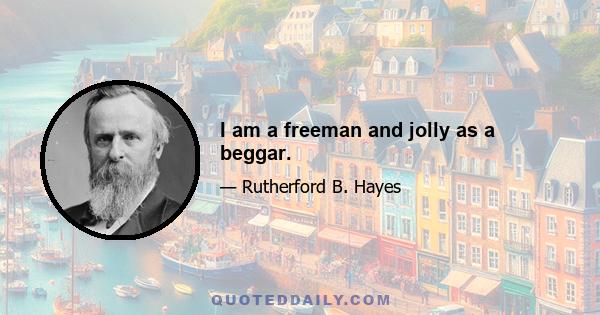 I am a freeman and jolly as a beggar.