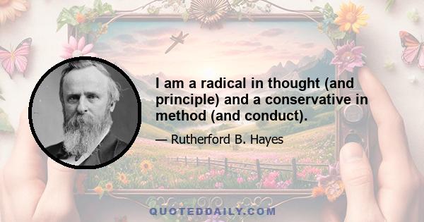 I am a radical in thought (and principle) and a conservative in method (and conduct).