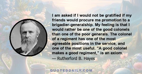 I am asked if I would not be gratified if my friends would procure me promotion to a brigadier-generalship. My feeling is that I would rather be one of the good colonels than one of the poor generals. The colonel of a