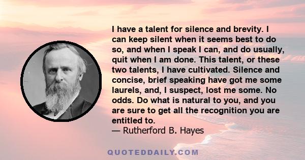 I have a talent for silence and brevity. I can keep silent when it seems best to do so, and when I speak I can, and do usually, quit when I am done. This talent, or these two talents, I have cultivated. Silence and