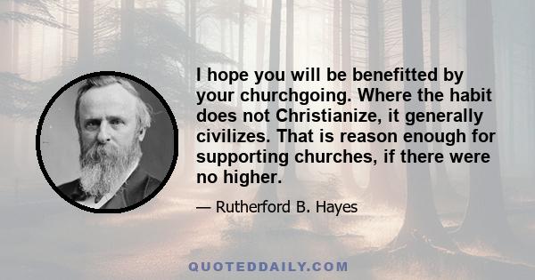 I hope you will be benefitted by your churchgoing. Where the habit does not Christianize, it generally civilizes. That is reason enough for supporting churches, if there were no higher.