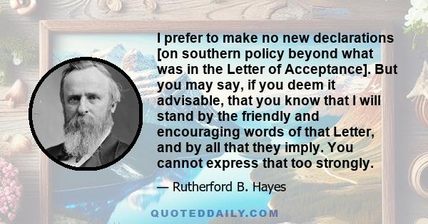 I prefer to make no new declarations [on southern policy beyond what was in the Letter of Acceptance]. But you may say, if you deem it advisable, that you know that I will stand by the friendly and encouraging words of