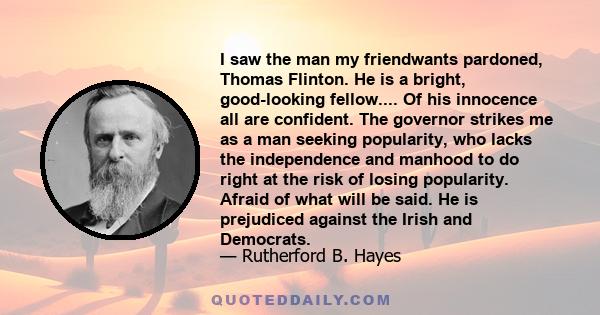 I saw the man my friendwants pardoned, Thomas Flinton. He is a bright, good-looking fellow.... Of his innocence all are confident. The governor strikes me as a man seeking popularity, who lacks the independence and