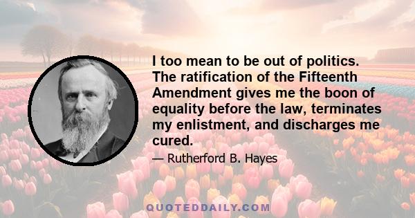 I too mean to be out of politics. The ratification of the Fifteenth Amendment gives me the boon of equality before the law, terminates my enlistment, and discharges me cured.