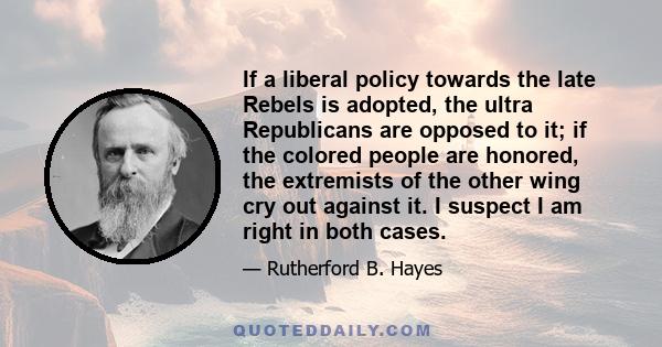 If a liberal policy towards the late Rebels is adopted, the ultra Republicans are opposed to it; if the colored people are honored, the extremists of the other wing cry out against it. I suspect I am right in both cases.