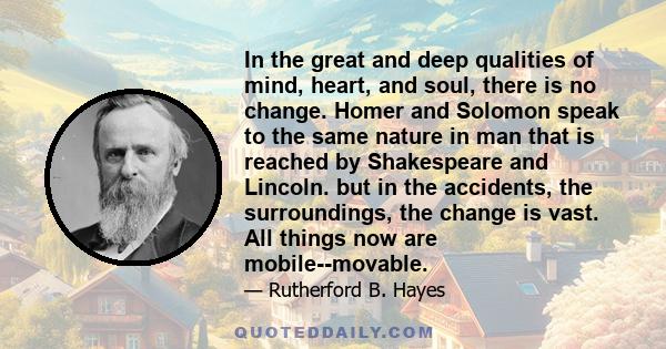 In the great and deep qualities of mind, heart, and soul, there is no change. Homer and Solomon speak to the same nature in man that is reached by Shakespeare and Lincoln. but in the accidents, the surroundings, the