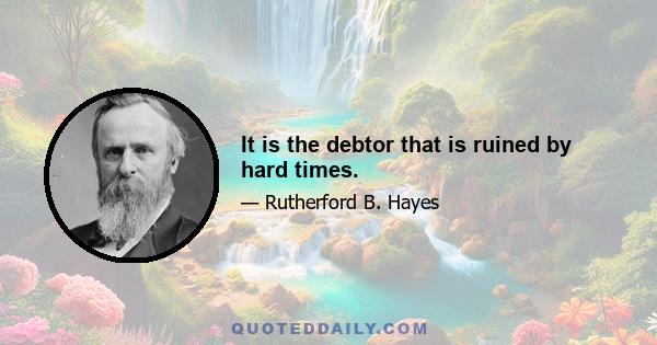 It is the debtor that is ruined by hard times.