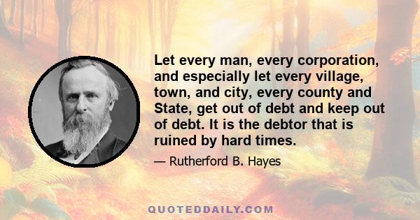 Let every man, every corporation, and especially let every village, town, and city, every county and State, get out of debt and keep out of debt. It is the debtor that is ruined by hard times.