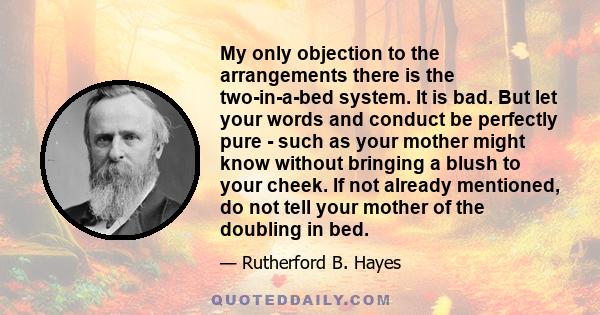 My only objection to the arrangements there is the two-in-a-bed system. It is bad. But let your words and conduct be perfectly pure - such as your mother might know without bringing a blush to your cheek. If not already 