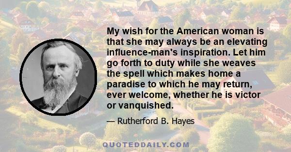 My wish for the American woman is that she may always be an elevating influence-man's inspiration. Let him go forth to duty while she weaves the spell which makes home a paradise to which he may return, ever welcome,