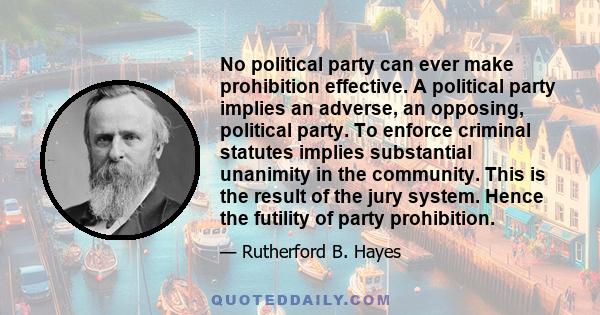 No political party can ever make prohibition effective. A political party implies an adverse, an opposing, political party. To enforce criminal statutes implies substantial unanimity in the community. This is the result 