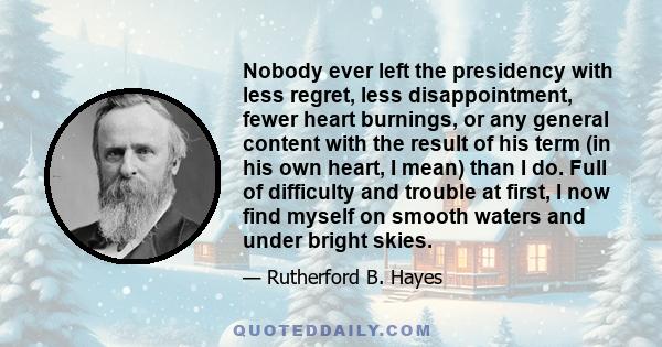 Nobody ever left the presidency with less regret, less disappointment, fewer heart burnings, or any general content with the result of his term (in his own heart, I mean) than I do. Full of difficulty and trouble at