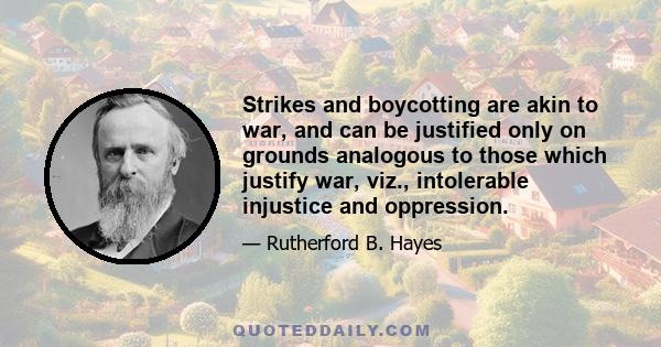 Strikes and boycotting are akin to war, and can be justified only on grounds analogous to those which justify war, viz., intolerable injustice and oppression.