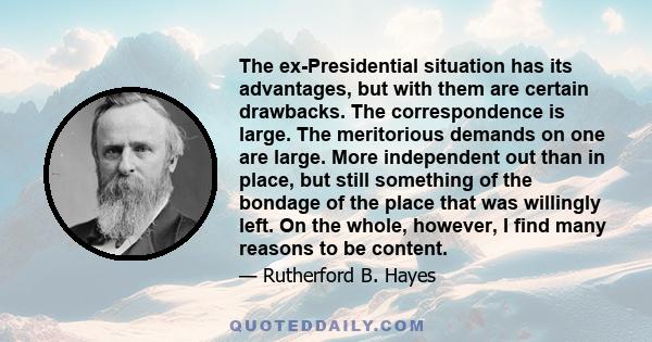 The ex-Presidential situation has its advantages, but with them are certain drawbacks. The correspondence is large. The meritorious demands on one are large. More independent out than in place, but still something of