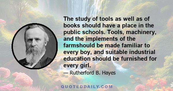 The study of tools as well as of books should have a place in the public schools. Tools, machinery, and the implements of the farmshould be made familiar to every boy, and suitable industrial education should be