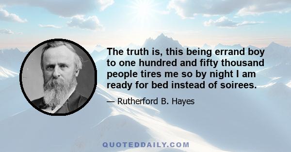 The truth is, this being errand boy to one hundred and fifty thousand people tires me so by night I am ready for bed instead of soirees.