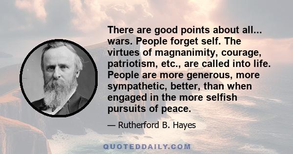 There are good points about all... wars. People forget self. The virtues of magnanimity, courage, patriotism, etc., are called into life. People are more generous, more sympathetic, better, than when engaged in the more 