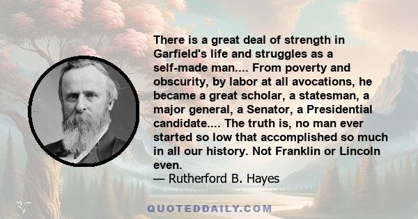 There is a great deal of strength in Garfield's life and struggles as a self-made man.... From poverty and obscurity, by labor at all avocations, he became a great scholar, a statesman, a major general, a Senator, a