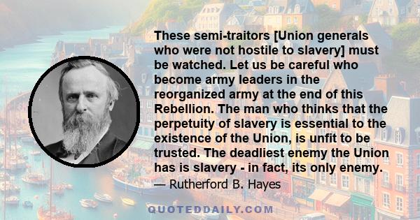 These semi-traitors [Union generals who were not hostile to slavery] must be watched. Let us be careful who become army leaders in the reorganized army at the end of this Rebellion. The man who thinks that the