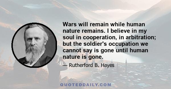 Wars will remain while human nature remains. I believe in my soul in cooperation, in arbitration; but the soldier's occupation we cannot say is gone until human nature is gone.