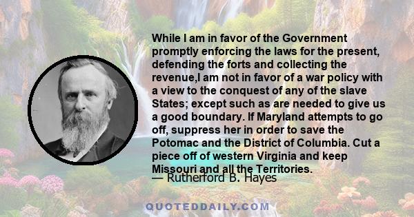 While I am in favor of the Government promptly enforcing the laws for the present, defending the forts and collecting the revenue,I am not in favor of a war policy with a view to the conquest of any of the slave States; 