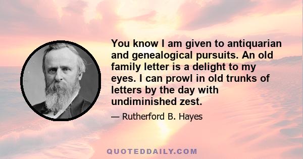 You know I am given to antiquarian and genealogical pursuits. An old family letter is a delight to my eyes. I can prowl in old trunks of letters by the day with undiminished zest.