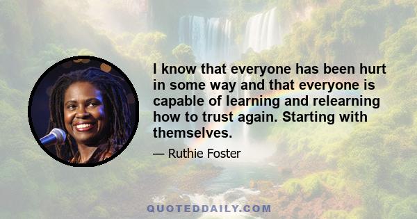 I know that everyone has been hurt in some way and that everyone is capable of learning and relearning how to trust again. Starting with themselves.