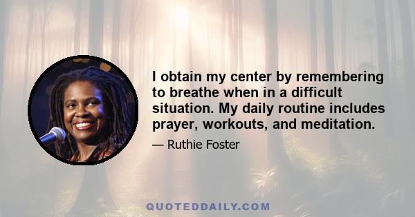 I obtain my center by remembering to breathe when in a difficult situation. My daily routine includes prayer, workouts, and meditation.