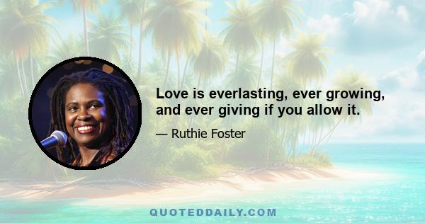 Love is everlasting, ever growing, and ever giving if you allow it.