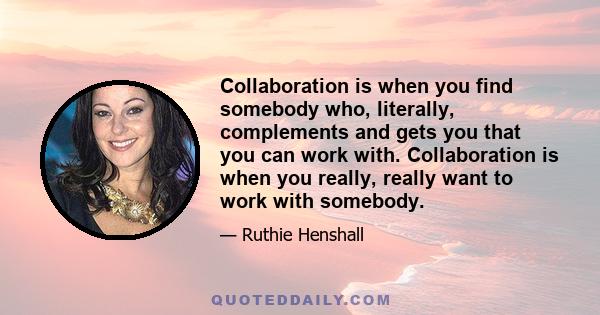 Collaboration is when you find somebody who, literally, complements and gets you that you can work with. Collaboration is when you really, really want to work with somebody.