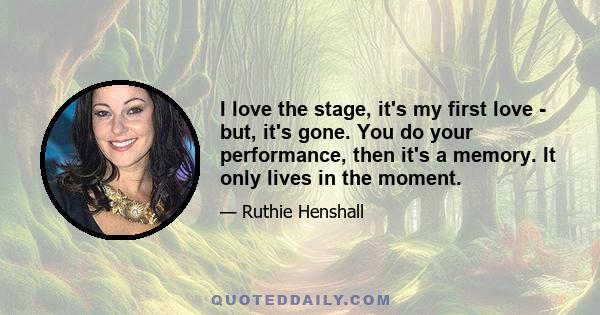 I love the stage, it's my first love - but, it's gone. You do your performance, then it's a memory. It only lives in the moment.