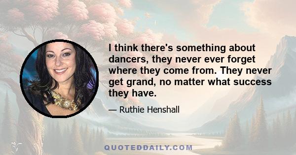I think there's something about dancers, they never ever forget where they come from. They never get grand, no matter what success they have.