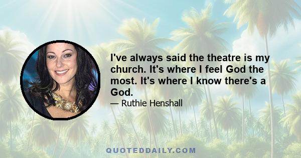 I've always said the theatre is my church. It's where I feel God the most. It's where I know there's a God.