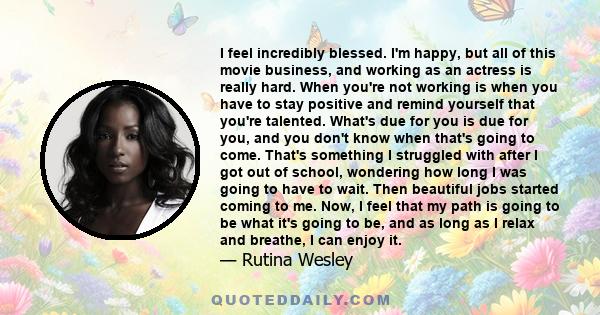 I feel incredibly blessed. I'm happy, but all of this movie business, and working as an actress is really hard. When you're not working is when you have to stay positive and remind yourself that you're talented. What's