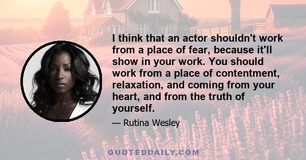 I think that an actor shouldn't work from a place of fear, because it'll show in your work. You should work from a place of contentment, relaxation, and coming from your heart, and from the truth of yourself.