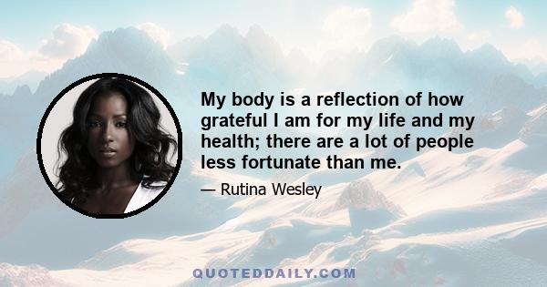 My body is a reflection of how grateful I am for my life and my health; there are a lot of people less fortunate than me.