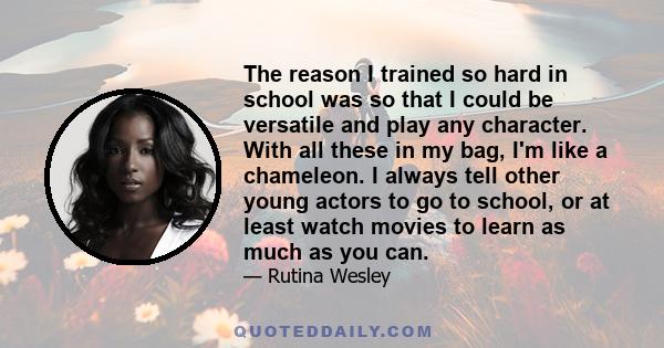 The reason I trained so hard in school was so that I could be versatile and play any character. With all these in my bag, I'm like a chameleon. I always tell other young actors to go to school, or at least watch movies