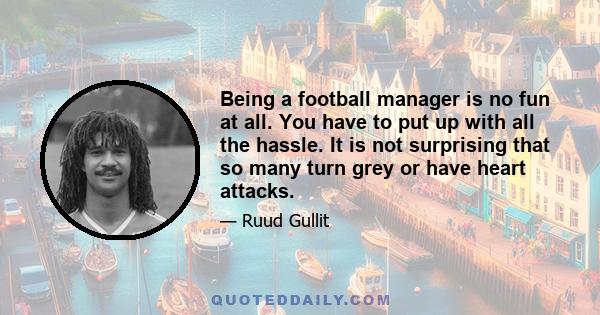 Being a football manager is no fun at all. You have to put up with all the hassle. It is not surprising that so many turn grey or have heart attacks.