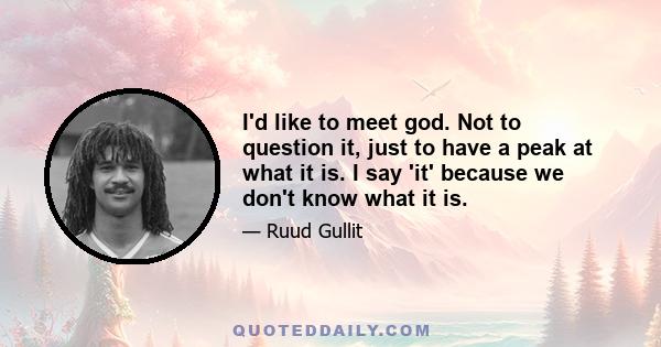 I'd like to meet god. Not to question it, just to have a peak at what it is. I say 'it' because we don't know what it is.