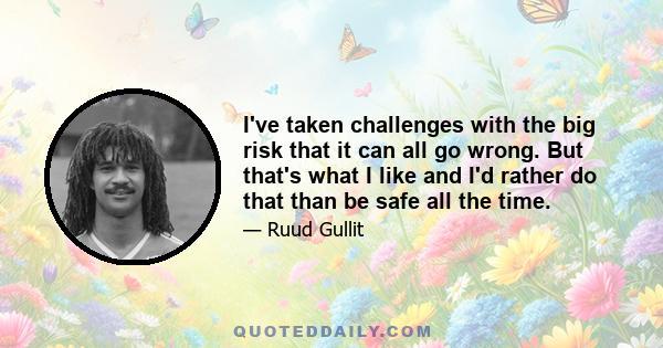 I've taken challenges with the big risk that it can all go wrong. But that's what I like and I'd rather do that than be safe all the time.