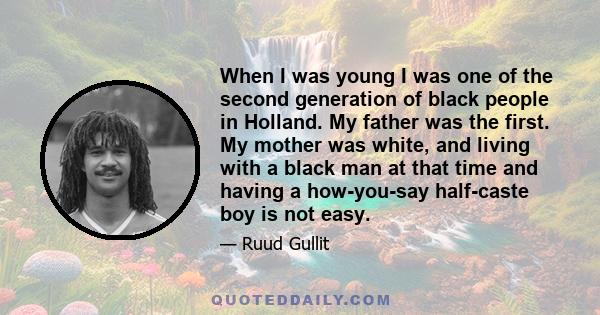 When I was young I was one of the second generation of black people in Holland. My father was the first. My mother was white, and living with a black man at that time and having a how-you-say half-caste boy is not easy.