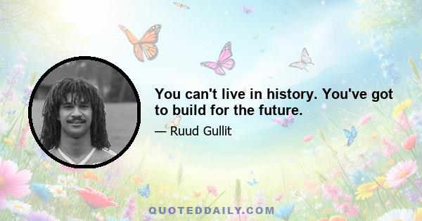 You can't live in history. You've got to build for the future.