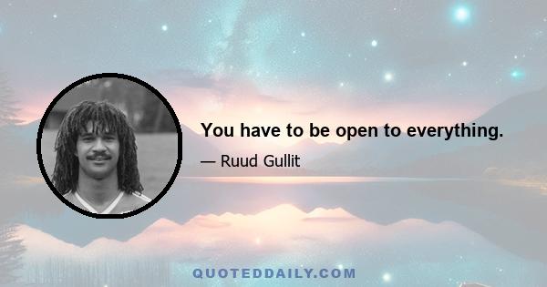 You have to be open to everything.