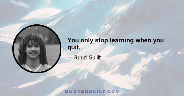 You only stop learning when you quit.