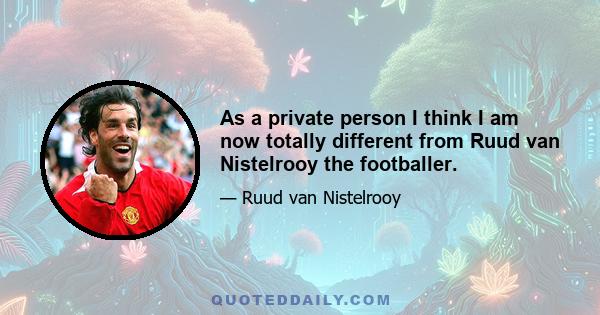 As a private person I think I am now totally different from Ruud van Nistelrooy the footballer.