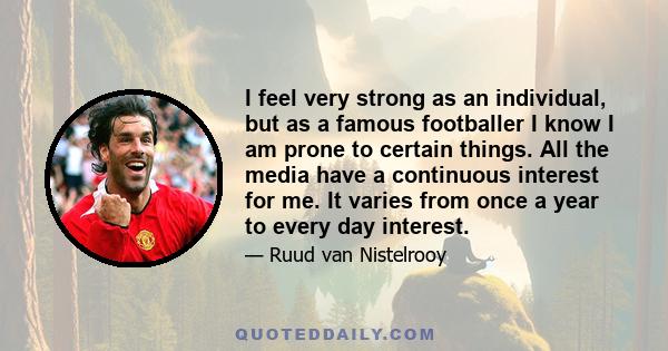 I feel very strong as an individual, but as a famous footballer I know I am prone to certain things. All the media have a continuous interest for me. It varies from once a year to every day interest.