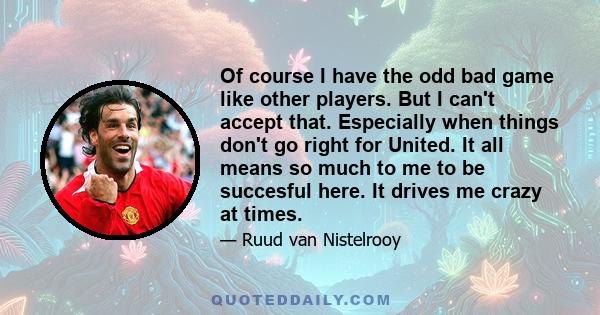 Of course I have the odd bad game like other players. But I can't accept that. Especially when things don't go right for United. It all means so much to me to be succesful here. It drives me crazy at times.